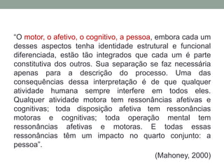 “O motor, o afetivo, o cognitivo, a pessoa, embora cada um
desses aspectos tenha identidade estrutural e funcional
diferenciada, estão tão integrados que cada um é parte
constitutiva dos outros. Sua separação se faz necessária
apenas para a descrição do processo. Uma das
consequências dessa interpretação é de que qualquer
atividade humana sempre interfere em todos eles.
Qualquer atividade motora tem ressonâncias afetivas e
cognitivas; toda disposição afetiva tem ressonâncias
motoras e cognitivas; toda operação mental tem
ressonâncias afetivas e motoras. E todas essas
ressonâncias têm um impacto no quarto conjunto: a
pessoa”.
(Mahoney, 2000)
 
