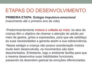 ETAPAS DO DESENVOLVIMENTO
PRIMEIRA ETAPA: Estágio Impulsivo-emocional
(nascimento até o primeiro ano de vida)
•Predominantemente motora e voltada ao meio: os atos da
criança têm o objetivo de chamar a atenção do adulto por
meio de gestos, gritos e expressões, para que ele satisfaça
as suas necessidades e garanta assim a sua sobrevivência.
•Nesse estágio a criança não possui coordenação motora
muito bem desenvolvida, os movimentos são bem
desorientados. Entretanto, logo o ambiente facilita para que
a mesma desenvolva suas habilidades funcionais,
passando da desordem gestual às emoções diferenciadas.
 