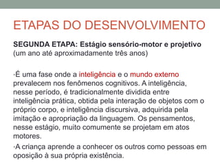 ETAPAS DO DESENVOLVIMENTO
SEGUNDA ETAPA: Estágio sensório-motor e projetivo
(um ano até aproximadamente três anos)
•É uma fase onde a inteligência e o mundo externo
prevalecem nos fenômenos cognitivos. A inteligência,
nesse período, é tradicionalmente dividida entre
inteligência prática, obtida pela interação de objetos com o
próprio corpo, e inteligência discursiva, adquirida pela
imitação e apropriação da linguagem. Os pensamentos,
nesse estágio, muito comumente se projetam em atos
motores.
•A criança aprende a conhecer os outros como pessoas em
oposição à sua própria existência.
 