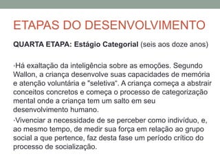 ETAPAS DO DESENVOLVIMENTO
QUARTA ETAPA: Estágio Categorial (seis aos doze anos)
•Há exaltação da inteligência sobre as emoções. Segundo
Wallon, a criança desenvolve suas capacidades de memória
e atenção voluntária e "seletiva“. A criança começa a abstrair
conceitos concretos e começa o processo de categorização
mental onde a criança tem um salto em seu
desenvolvimento humano.
•Vivenciar a necessidade de se perceber como indivíduo, e,
ao mesmo tempo, de medir sua força em relação ao grupo
social a que pertence, faz desta fase um período crítico do
processo de socialização.
 