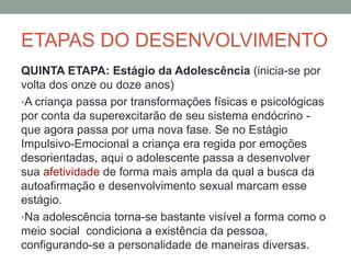 ETAPAS DO DESENVOLVIMENTO
QUINTA ETAPA: Estágio da Adolescência (inicia-se por
volta dos onze ou doze anos)
•A criança passa por transformações físicas e psicológicas
por conta da superexcitarão de seu sistema endócrino -
que agora passa por uma nova fase. Se no Estágio
Impulsivo-Emocional a criança era regida por emoções
desorientadas, aqui o adolescente passa a desenvolver
sua afetividade de forma mais ampla da qual a busca da
autoafirmação e desenvolvimento sexual marcam esse
estágio.
•Na adolescência torna-se bastante visível a forma como o
meio social condiciona a existência da pessoa,
configurando-se a personalidade de maneiras diversas.
 