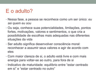 E o adulto?
• Nessa fase, a pessoa se reconhece como um ser único: eu
sei quem eu sou
• Ou seja, conhece suas potencialidades, limitações, pontos
fortes, motivações, valores e sentimentos, o que cria a
possibilidade de escolhas mais adequadas nas diferentes
situações da vida
• Ser adulto significa desenvolver consciência moral:
reconhecer a assumir seus valores e agir de acordo com
eles
• Com maior clareza de si, o adulto está livre e com mais
energia para voltar-se ao outro, para fora de si
• Indicativo de maturidade: equilíbrio entre “estar centrado
em si” e “estar centrado no outro”
 