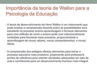 Importância da teoria de Wallon para a
Psicologia da Educação
• A teoria de desenvolvimento de Henri Wallon é um instrumento que
pode ampliar a compreensão docente sobre as possibilidades do/a
estudante no processo ensino-aprendizagem e fornecer elementos
para uma reflexão de como o ensino pode criar intencionalmente
condições para favorecer esse processo, proporcionando a
aprendizagem de novos valores, novos comportamentos e novas
ideias.
• A compreensão dos estágios oferece elementos para tornar o
processo educativo mais produtivo, propiciando ao/à professor/a
pontos de referência para orientar atividades adequadas em sala de
aula e contribuindo para um desenvolvimento humano mais integral.
 