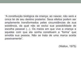 “A constituição biológica da criança, ao nascer, não será a
única lei de seu destino posterior. Seus efeitos podem ser
amplamente transformados pelas circunstâncias de sua
existência, da qual não se exclui sua possibilidade de
escolha pessoal (...). Os meios em que vive a criança e
aqueles com que ela sonha constituem a “forma” que
amolda sua pessoa. Não se trata de uma marca aceita
passivamente”.
(Wallon, 1975)
 
