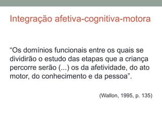 Integração afetiva-cognitiva-motora
“Os domínios funcionais entre os quais se
dividirão o estudo das etapas que a criança
percorre serão (...) os da afetividade, do ato
motor, do conhecimento e da pessoa”.
(Wallon, 1995, p. 135)
 
