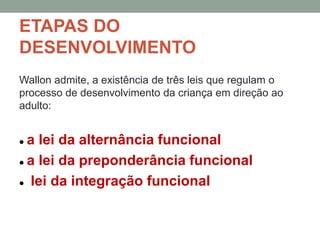 ETAPAS DO
DESENVOLVIMENTO
Wallon admite, a existência de três leis que regulam o
processo de desenvolvimento da criança em direção ao
adulto:
 a lei da alternância funcional
 a lei da preponderância funcional
 lei da integração funcional
 