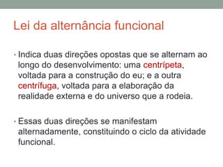 Lei da alternância funcional
• Indica duas direções opostas que se alternam ao
longo do desenvolvimento: uma centrípeta,
voltada para a construção do eu; e a outra
centrífuga, voltada para a elaboração da
realidade externa e do universo que a rodeia.
• Essas duas direções se manifestam
alternadamente, constituindo o ciclo da atividade
funcional.
 