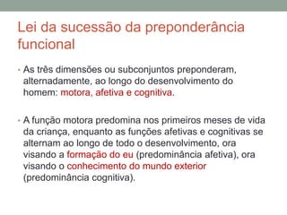 Lei da sucessão da preponderância
funcional
• As três dimensões ou subconjuntos preponderam,
alternadamente, ao longo do desenvolvimento do
homem: motora, afetiva e cognitiva.
• A função motora predomina nos primeiros meses de vida
da criança, enquanto as funções afetivas e cognitivas se
alternam ao longo de todo o desenvolvimento, ora
visando a formação do eu (predominância afetiva), ora
visando o conhecimento do mundo exterior
(predominância cognitiva).
 