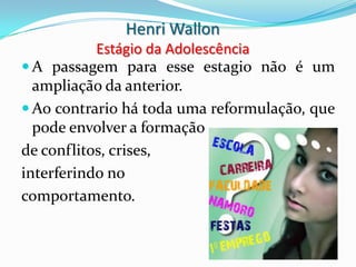 Henri Wallon
           Estágio da Adolescência
 A passagem para esse estagio não é um
  ampliação da anterior.
 Ao contrario há toda uma reformulação, que
  pode envolver a formação
de conflitos, crises,
interferindo no
comportamento.
 