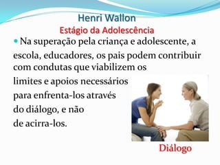 Henri Wallon
            Estágio da Adolescência
 Na superação pela criança e adolescente, a
escola, educadores, os pais podem contribuir
com condutas que viabilizem os
limites e apoios necessários
para enfrenta-los através
do diálogo, e não
de acirra-los.

                                  Diálogo
 