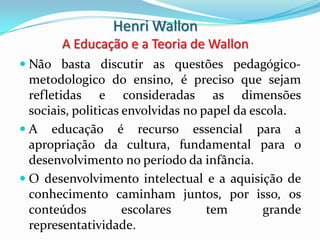Henri Wallon
       A Educação e a Teoria de Wallon
 Não basta discutir as questões pedagógico-
  metodologico do ensino, é preciso que sejam
  refletidas e consideradas as dimensões
  sociais, politicas envolvidas no papel da escola.
 A educação é recurso essencial para a
  apropriação da cultura, fundamental para o
  desenvolvimento no período da infância.
 O desenvolvimento intelectual e a aquisição de
  conhecimento caminham juntos, por isso, os
  conteúdos          escolares      tem       grande
  representatividade.
 