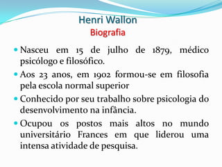 Henri Wallon
                  Biografia
 Nasceu em 15 de julho de 1879, médico
  psicólogo e filosófico.
 Aos 23 anos, em 1902 formou-se em filosofia
  pela escola normal superior
 Conhecido por seu trabalho sobre psicologia do
  desenvolvimento na infância.
 Ocupou os postos mais altos no mundo
  universitário Frances em que liderou uma
  intensa atividade de pesquisa.
 