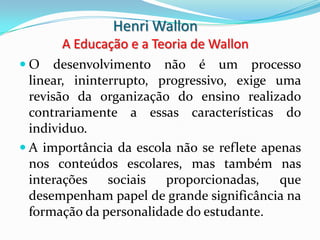 Henri Wallon
       A Educação e a Teoria de Wallon
O     desenvolvimento não é um processo
  linear, ininterrupto, progressivo, exige uma
  revisão da organização do ensino realizado
  contrariamente a essas características do
  individuo.
 A importância da escola não se reflete apenas
  nos conteúdos escolares, mas também nas
  interações    sociais  proporcionadas,    que
  desempenham papel de grande significância na
  formação da personalidade do estudante.
 