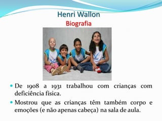 Henri Wallon
                  Biografia




 De 1908 a 1931 trabalhou com crianças com
  deficiência física.
 Mostrou que as crianças têm também corpo e
  emoções (e não apenas cabeça) na sala de aula.
 