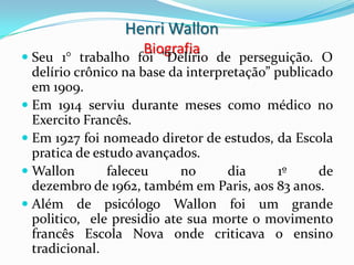 Henri Wallon
                    Biografia
 Seu 1° trabalho foi "Delírio de perseguição. O
  delírio crônico na base da interpretação” publicado
  em 1909.
 Em 1914 serviu durante meses como médico no
  Exercito Francês.
 Em 1927 foi nomeado diretor de estudos, da Escola
  pratica de estudo avançados.
 Wallon       faleceu      no    dia     1º    de
  dezembro de 1962, também em Paris, aos 83 anos.
 Além de psicólogo Wallon foi um grande
  politico, ele presidio ate sua morte o movimento
  francês Escola Nova onde criticava o ensino
  tradicional.
 