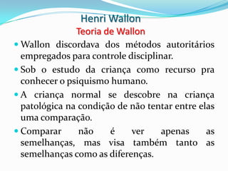 Henri Wallon
               Teoria de Wallon
 Wallon discordava dos métodos autoritários
  empregados para controle disciplinar.
 Sob o estudo da criança como recurso pra
  conhecer o psiquismo humano.
 A criança normal se descobre na criança
  patológica na condição de não tentar entre elas
  uma comparação.
 Comparar      não    é    ver     apenas     as
  semelhanças, mas visa também tanto as
  semelhanças como as diferenças.
 