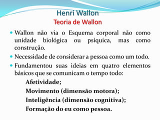 Henri Wallon
               Teoria de Wallon
 Wallon não via o Esquema corporal não como
  unidade biológica ou psíquica, mas como
  construção.
 Necessidade de considerar a pessoa como um todo.
 Fundamentou suas ideias em quatro elementos
  básicos que se comunicam o tempo todo:
      Afetividade;
      Movimento (dimensão motora);
      Inteligência (dimensão cognitiva);
      Formação do eu como pessoa.
 