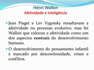 Henri Wallon
         Afetividade e Inteligência

 Jean Piaget e Lev Vygotsky ressaltavam a
  afetividade no processo evolutivo, mas foi
  Wallon que colocou a afetividade como um
  dos aspectos centrais do desenvolvimento
  humano.
 O desenvolvimento do pensamento infantil
  é marcado por descontinuidade, crises e
  conflitos.
 