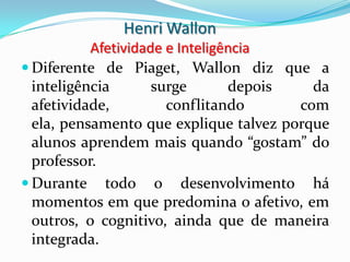 Henri Wallon
           Afetividade e Inteligência
 Diferente de Piaget, Wallon diz que a
  inteligência       surge       depois   da
  afetividade,         conflitando      com
  ela, pensamento que explique talvez porque
  alunos aprendem mais quando “gostam” do
  professor.
 Durante todo o desenvolvimento há
  momentos em que predomina o afetivo, em
  outros, o cognitivo, ainda que de maneira
  integrada.
 