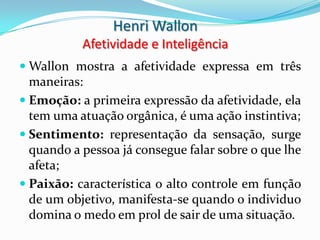 Henri Wallon
           Afetividade e Inteligência
 Wallon mostra a afetividade expressa em três
  maneiras:
 Emoção: a primeira expressão da afetividade, ela
  tem uma atuação orgânica, é uma ação instintiva;
 Sentimento: representação da sensação, surge
  quando a pessoa já consegue falar sobre o que lhe
  afeta;
 Paixão: característica o alto controle em função
  de um objetivo, manifesta-se quando o individuo
  domina o medo em prol de sair de uma situação.
 