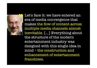 ” 	
  
   Let's face it: we have entered an
   era of media convergence that
   makes the ﬂow of content across
   multiple media channels almost
   inevitable. […] Everything about
   the structure of the modern
   entertainment industry was
   designed with this single idea in
   mind – the construction and
   enhancement of entertainment
   franchises.
 