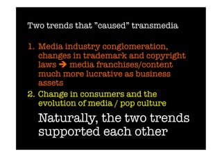 Two trends that ”caused” transmedia

1.  Media industry conglomeration,
    changes in trademark and copyright
    laws  media franchises/content
    much more lucrative as business
    assets 
2.  Change in consumers and the
    evolution of media / pop culture
 
Naturally, the two trends
  supported each other
 