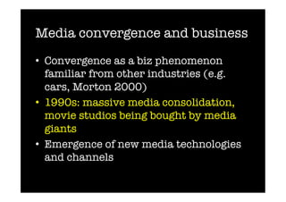 Media convergence and business
•  Convergence as a biz phenomenon
   familiar from other industries (e.g.
   cars, Morton 2000)
•  1990s: massive media consolidation,
   movie studios being bought by media
   giants
•  Emergence of new media technologies
   and channels
 