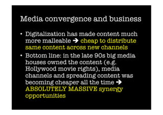 Media convergence and business
•  Digitalization has made content much
   more malleable  cheap to distribute
   same content across new channels
•  Bottom line: in the late 90s big media
   houses owned the content (e.g.
   Hollywood movie rights), media
   channels and spreading content was
   becoming cheaper all the time 
   ABSOLUTELY MASSIVE synergy
   opportunities 
 