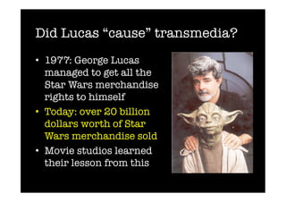 Did Lucas “cause” transmedia?
•  1977: George Lucas
   managed to get all the
   Star Wars merchandise
   rights to himself
•  Today: over 20 billion
   dollars worth of Star
   Wars merchandise sold
•  Movie studios learned
   their lesson from this
 