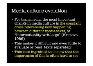 Media culture evolution
•  For transmedia, the most important
   change in media culture is the constant
   cross-referencing now happening
   between different media texts, or
   “Intertextuality writ large” (Kristeva
   1986)
•  This makes it difﬁcult and even futile to
   evaluate or read texts separately
•  This is so ingrained to us now that the
   importance of this is often hard to see
 