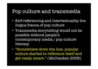 Pop culture and transmedia
•  Self-referencing and intertextuality the
   lingua franca of pop culture
•  Transmedia storytelling would not be
   possible without people’s
   contemporary media / pop culture
   literacy
•  “Somewhere down the line, popular
   culture started to reference itself and
   got really smart.” (McCracken 2008)
 