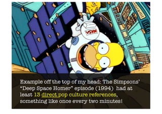 Example off the top of my head: The Simpsons’
“Deep Space Homer” episode (1994) had at
least 13 direct pop culture references,
something like once every two minutes!
 