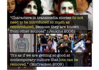 “Characters in transmedia stories do not
need to be introduced so much as
reintroduced, because they are known
from other sources” (Jenkins 2006) 




"It's as if we are getting so good at
contemporary culture that lots can be
removed.” (McCracken 2009)
 
