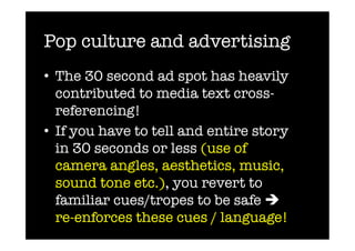 Pop culture and advertising
•  The 30 second ad spot has heavily
   contributed to media text cross-
   referencing!
•  If you have to tell and entire story
   in 30 seconds or less (use of
   camera angles, aesthetics, music,
   sound tone etc.), you revert to
   familiar cues/tropes to be safe 
   re-enforces these cues / language!
 
