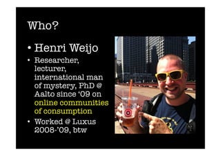 Who?
•  Henri Weijo
•  Researcher,
   lecturer,
   international man
   of mystery, PhD @
   Aalto since ‘09 on
   online communities
   of consumption
•  Worked @ Luxus
   2008-’09, btw
 