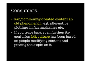 Consumers
•  Fan/community-created content an
   old phenomenon, e.g. alternative
   plotlines in fan magazines etc.
•  If you trace back even further, for
   centuries folk culture has been based
   on people modifying content and
   putting their spin on it
 