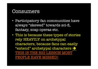 Consumers
•  Participatory fan communities have
   always “skewed” towards sci-ﬁ,
   fantasy, soap operas etc.
•  This is because these types of stories
   rely HEAVILY on archetypal
   characters, because fans can easily
   “extend” archetypal characters 
   THIS IS THE BIG LESSON MOST
   PEOPLE HAVE MISSED!
 