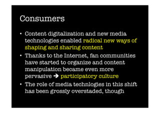 Consumers
•  Content digitalization and new media
   technologies enabled radical new ways of
   shaping and sharing content
•  Thanks to the Internet, fan communities
   have started to organize and content
   manipulation became even more
   pervasive  participatory culture
•  The role of media technlogies in this shift
   has been grossly overstaded, though
 
