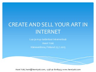 CREATE AND SELL YOUR ART IN
INTERNET
Luo ja myy taidettasi Internetissä
Henri Yoki
Hämeenlinna, Finland 25.7.2015
Henri Yoki, henri@henriyoki.com, +358 40 8018943, www.henriyoki.com
 