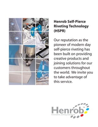 Henrob Self-Pierce
Riveting Technology
(HSPR)

Our reputation as the
pioneer of modern day
self-pierce riveting has
been built on providing
creative products and
joining solutions for our
customers throughout
the world. We invite you
to take advantage of
this service.
 