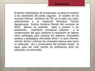 Metodología


El diseño metodológico de la propuesta, se basa en enseñar
a los estudiantes del grado segundo, el cuidado de los
recursos hídricos utilizando las TIC, en la sede Las Lajas,
perteneciente a la Institución Educativa Técnica
Agropecuaria Eutimio Gutiérrez Manjón del municipio de
Simiti    Bolívar, se pretende      darle a conocer a los
estudiantes      orientación conceptual referente      a la
contaminación del agua mediante la realización de talleres
como estrategias para alcanzar los objetivos, actividades
práctica y pedagógica articuladas entre n si para informar,
orientar, formar y afianzar los conceptos básicos para hacer
un adecuado uso y conservación del preciado líquido el
agua, para así crear sentido de pertenencia entre los
educando y la comunidad.
 