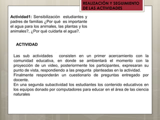 REALIZACIÓN Y SEGUIMIENTO
                                         DE LAS ACTIVIDADES

Actividad1: Sensibilización estudiantes y
padres de familias ¿Por qué es importante
el agua para los animales, las plantas y los
animales?, ¿Por qué cuidarla el agua?.


   ACTIVIDAD

 Las sub actividades      consisten en un primer acercamiento con la
 comunidad educativa, en donde se ambientará el momento con la
 proyección de un video, posteriormente los participantes, expresaran su
 punto de vista, respondiendo a las pregunta planteadas en la actividad.
 Finalmente responderán un cuestionario de preguntas entregado por
 docente.
 En una segunda subactividad los estudiantes los contenido educativos en
 los equipos donado por computadores para educar en el área de las ciencia
 naturales
 