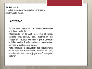 Actividad 2:
Fundamentos conceptuales normas y
cuidado del agua.


   ACTIVIDAD


  El docente después de haber realizado
  una búsqueda de
  información en la web referente al tema,
  elabora diapositiva, con ilustración de
  imágenes acerca del tema, para orientar
  el taller de los fundamentos conceptuales,
  normas y cuidado del agua.
  Para finalizar la actividad, los educandos
  en la sala de informática, usaran los pc,
  empleando ver videos, jugar en G compris,
  Cebran
 