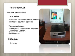 RESPONSABLES

Docente y estudiantes

  MATERIAL
 Materiales didácticos: Hojas de blok,
 libretas de apuntes, lapiceros

 Recursos digitales:
 power point, video beam, software
 Gcompris y Cebran,
 Computador.


DURACIÓN

   3 horas
 