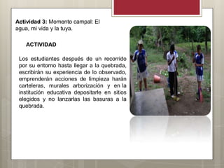 Actividad 3: Momento campal: El
agua, mi vida y la tuya.

   ACTIVIDAD

 Los estudiantes después de un recorrido
 por su entorno hasta llegar a la quebrada,
 escribirán su experiencia de lo observado,
 emprenderán acciones de limpieza harán
 carteleras, murales arborización y en la
 institución educativa depositarle en sitios
 elegidos y no lanzarlas las basuras a la
 quebrada.
 