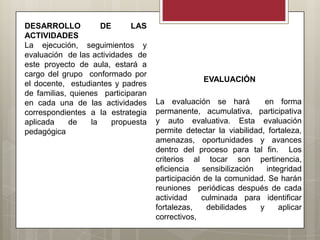 DESARROLLO           DE      LAS
ACTIVIDADES
La ejecución, seguimientos y
evaluación de las actividades de
este proyecto de aula, estará a
cargo del grupo conformado por
                                                  EVALUACIÓN
el docente, estudiantes y padres
de familias, quienes participaran
en cada una de las actividades      La evaluación se hará           en forma
correspondientes a la estrategia    permanente, acumulativa, participativa
aplicada     de   la    propuesta   y auto evaluativa. Esta evaluación
pedagógica                          permite detectar la viabilidad, fortaleza,
                                    amenazas, oportunidades y avances
                                    dentro del proceso para tal fin. Los
                                    criterios al tocar son pertinencia,
                                    eficiencia    sensibilización   integridad
                                    participación de la comunidad. Se harán
                                    reuniones periódicas después de cada
                                    actividad    culminada para identificar
                                    fortalezas,    debilidades    y     aplicar
                                    correctivos,
 