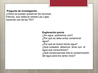 Pregunta de investigación
¿Cómo se pueden preservar los recursos
hídricos, que rodea la vereda Las Lajas,
haciendo uso de las TIC?




                                Exploración previa
                                ¿Sin agua podríamos vivir?
                                ¿Por qué se debe evitar contaminar
                                agua?
                                ¿Por qué es bueno tomar agua?
                                ¿Qué cuidados debemos tener con el
                                agua que consumimos?
                                ¿Qué consecuencias trae la contaminación
                                del agua para los seres vivos?
 