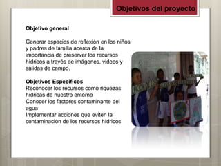 Objetivos del proyecto

Objetivo general

Generar espacios de reflexión en los niños
y padres de familia acerca de la
importancia de preservar los recursos
hídricos a través de imágenes, videos y
salidas de campo.

Objetivos Específicos
Reconocer los recursos como riquezas
hídricas de nuestro entorno
Conocer los factores contaminante del
agua
Implementar acciones que eviten la
contaminación de los recursos hídricos
 