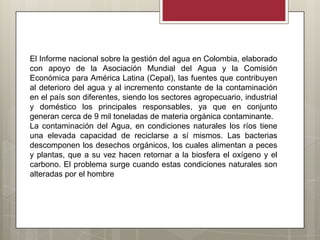 El Informe nacional sobre la gestión del agua en Colombia, elaborado
con apoyo de la Asociación Mundial del Agua y la Comisión
Económica para América Latina (Cepal), las fuentes que contribuyen
al deterioro del agua y al incremento constante de la contaminación
en el país son diferentes, siendo los sectores agropecuario, industrial
y doméstico los principales responsables, ya que en conjunto
generan cerca de 9 mil toneladas de materia orgánica contaminante.
La contaminación del Agua, en condiciones naturales los ríos tiene
una elevada capacidad de reciclarse a sí mismos. Las bacterias
descomponen los desechos orgánicos, los cuales alimentan a peces
y plantas, que a su vez hacen retornar a la biosfera el oxígeno y el
carbono. El problema surge cuando estas condiciones naturales son
alteradas por el hombre
 