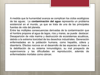 A medida que la humanidad avanza se complican los ciclos ecológicos
de las aguas; La contaminación del agua representa un problema
existencial en el mundo, ya que se trata de una de las principales
fuentes de vida del planeta.
Entre las múltiples consecuencias derivadas de la contaminación que
el hombre propone al agua de lagos, ríos y mares, se puede destacar:
Desaparición de vida marina y destrucción de ecosistemas acuáticos,
debido a la extrema toxicidad de los desechos industriales. Generación
enfermedades en la población humana, como hepatitis, cólera y
disentería. Efectos nocivos en el desarrollo de las especies en base a
la debilitación de su sistema inmunológico, su mal prospecto de
supervivencia y las dificultades en reproducción, además de
enfermedades mortales como cáncer.
 